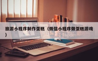 常宁旅游小程序制作蛋糕（微信小程序做蛋糕游戏）